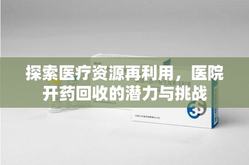赣州探索医疗资源再利用，医院开药回收的潜力与挑战