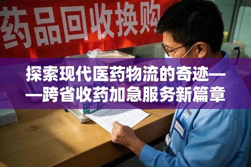 赣州探索现代医药物流的奇迹——跨省收药加急服务新篇章