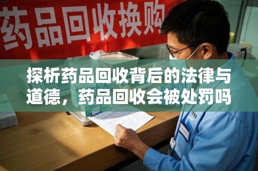 赣州探析药品回收背后的法律与道德，药品回收会被处罚吗，你真的了解吗？