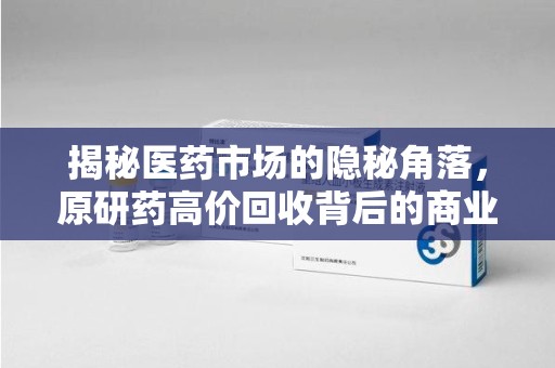 赣州揭秘医药市场的隐秘角落，原研药高价回收背后的商业逻辑与社会影响